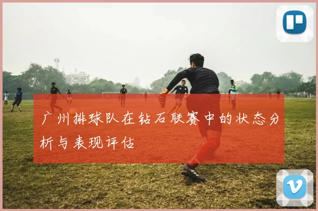 广州排球队在钻石联赛中的状态分析与表现评估