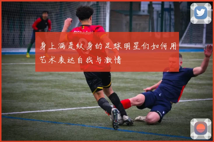 身上满是纹身的足球明星们如何用艺术表达自我与激情