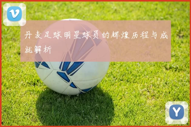 丹麦足球明星球员的辉煌历程与成就解析