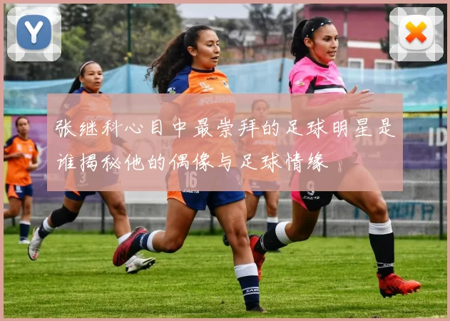 张继科心目中最崇拜的足球明星是谁揭秘他的偶像与足球情缘