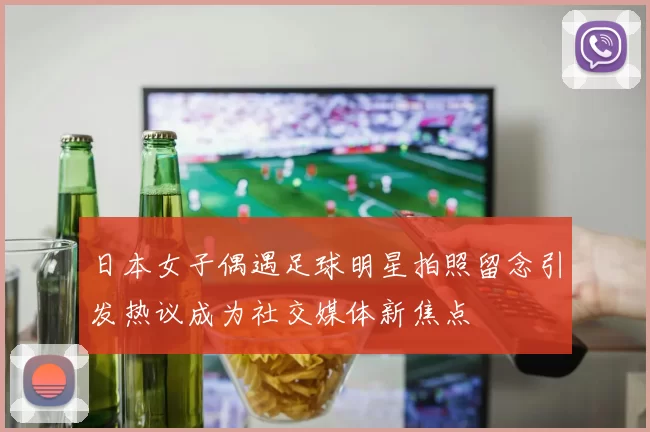 日本女子偶遇足球明星拍照留念引发热议成为社交媒体新焦点