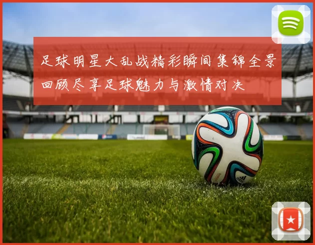 足球明星大乱战精彩瞬间集锦全景回顾尽享足球魅力与激情对决