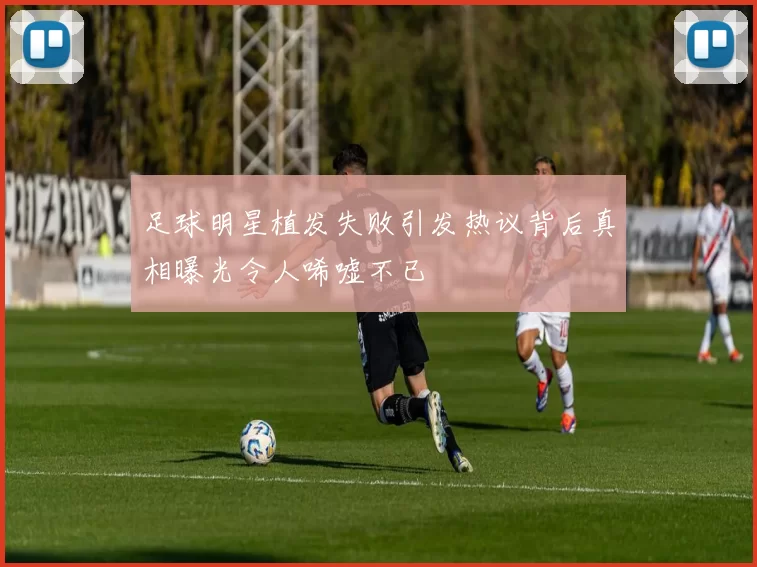 足球明星植发失败引发热议背后真相曝光令人唏嘘不已