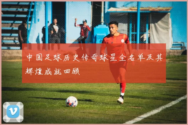 中国足球历史传奇球星全名单及其辉煌成就回顾