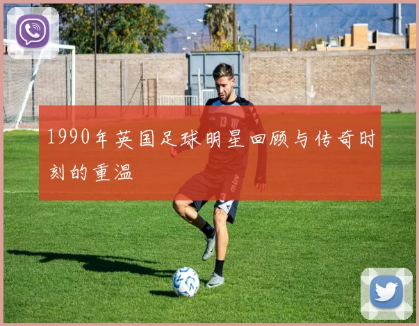 1990年英国足球明星回顾与传奇时刻的重温