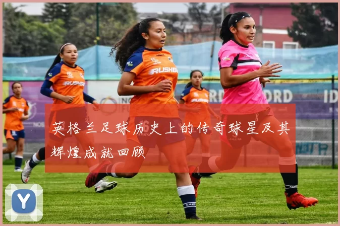英格兰足球历史上的传奇球星及其辉煌成就回顾