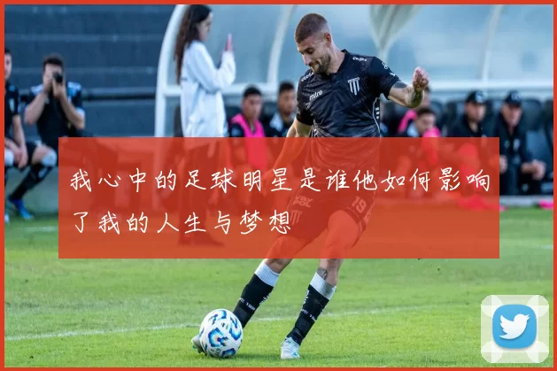 我心中的足球明星是谁他如何影响了我的人生与梦想