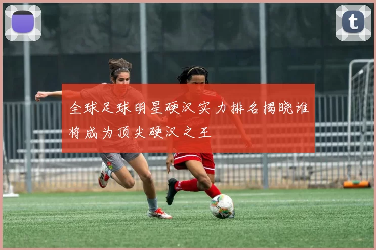 全球足球明星硬汉实力排名揭晓谁将成为顶尖硬汉之王