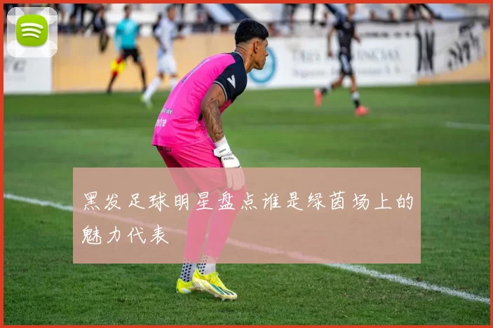 黑发足球明星盘点谁是绿茵场上的魅力代表