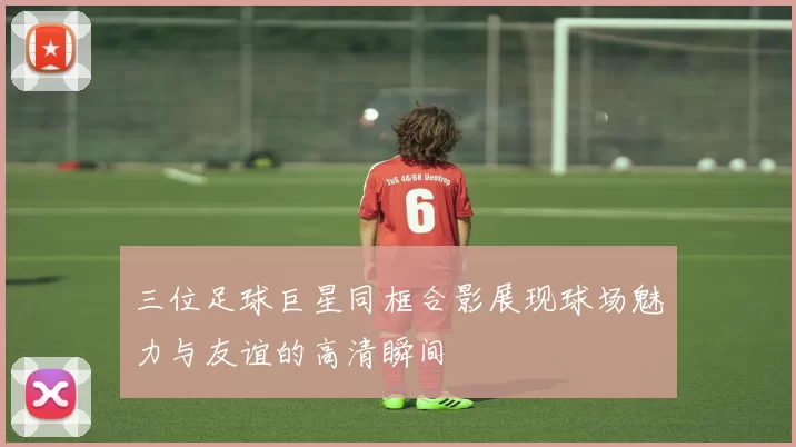 三位足球巨星同框合影展现球场魅力与友谊的高清瞬间