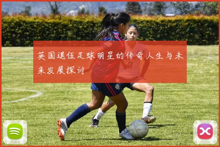 英国退伍足球明星的传奇人生与未来发展探讨