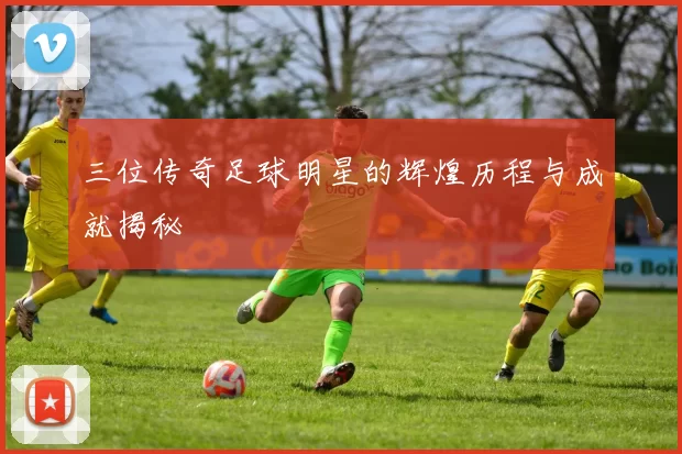 三位传奇足球明星的辉煌历程与成就揭秘