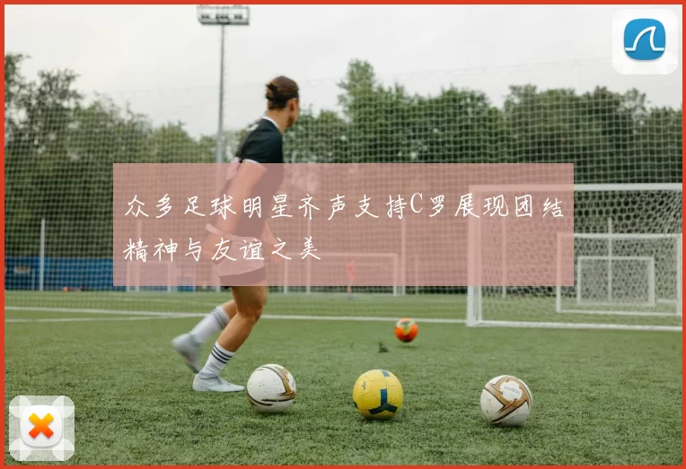 众多足球明星齐声支持C罗展现团结精神与友谊之美