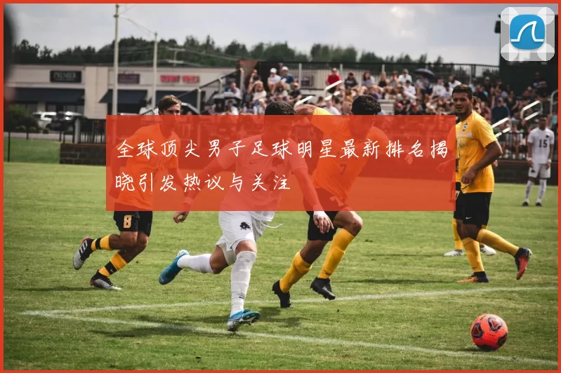全球顶尖男子足球明星最新排名揭晓引发热议与关注