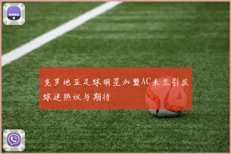 克罗地亚足球明星加盟AC米兰引发球迷热议与期待