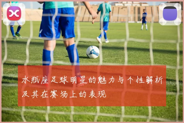水瓶座足球明星的魅力与个性解析及其在赛场上的表现