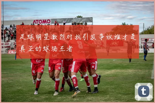 足球明星激烈对抗引发争议谁才是真正的球场王者