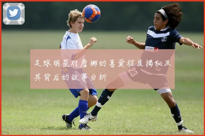 足球明星对詹娜的喜爱程度揭秘及其背后的故事分析