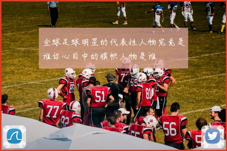 全球足球明星的代表性人物究竟是谁你心目中的旗帜人物是谁