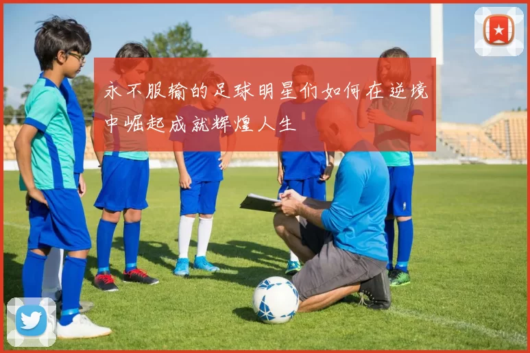永不服输的足球明星们如何在逆境中崛起成就辉煌人生