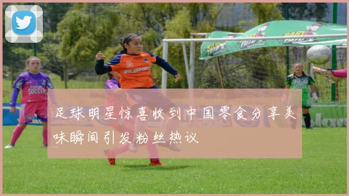 足球明星惊喜收到中国零食分享美味瞬间引发粉丝热议