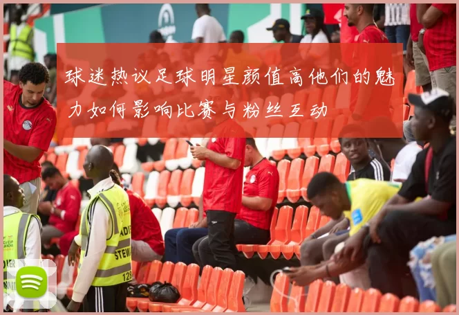 球迷热议足球明星颜值高他们的魅力如何影响比赛与粉丝互动