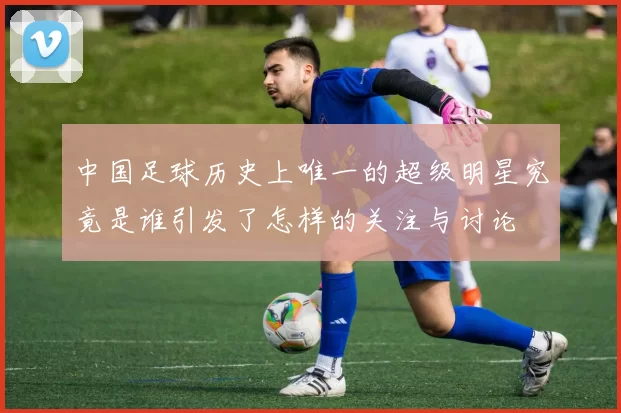 中国足球历史上唯一的超级明星究竟是谁引发了怎样的关注与讨论